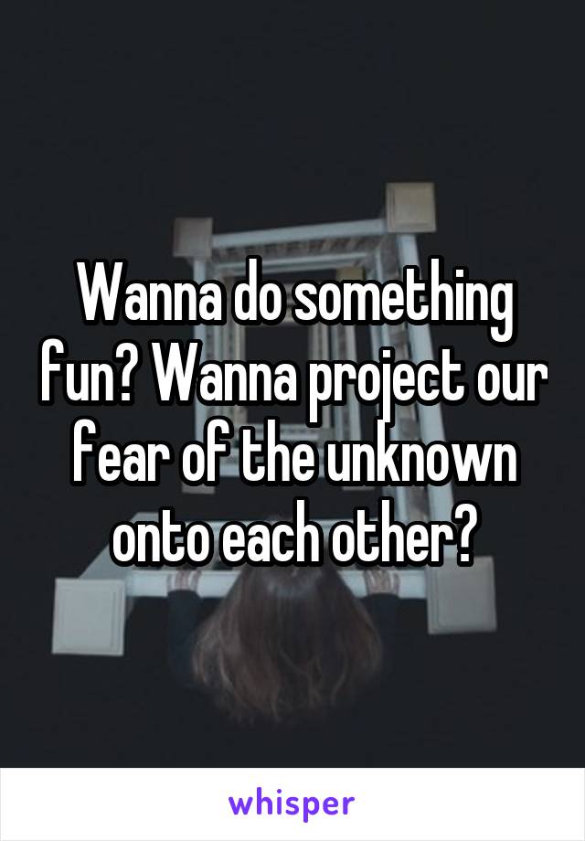Wanna do something fun? Wanna project our fear of the unknown onto each other?