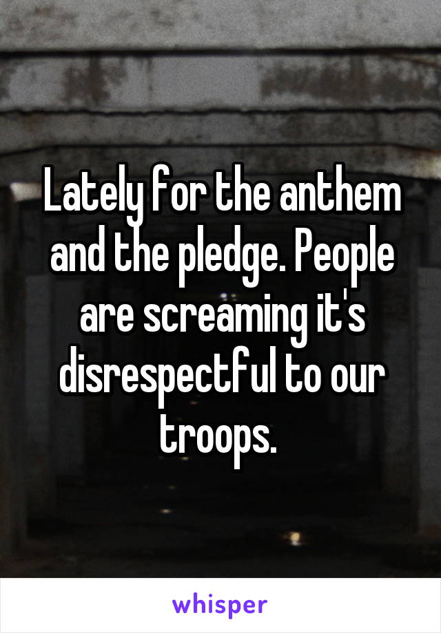 Lately for the anthem and the pledge. People are screaming it's disrespectful to our troops. 