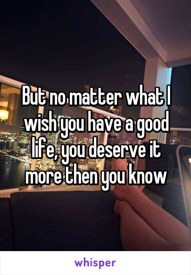But no matter what I wish you have a good life, you deserve it more then you know