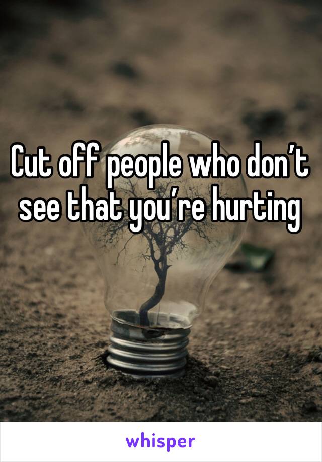 Cut off people who don’t see that you’re hurting 