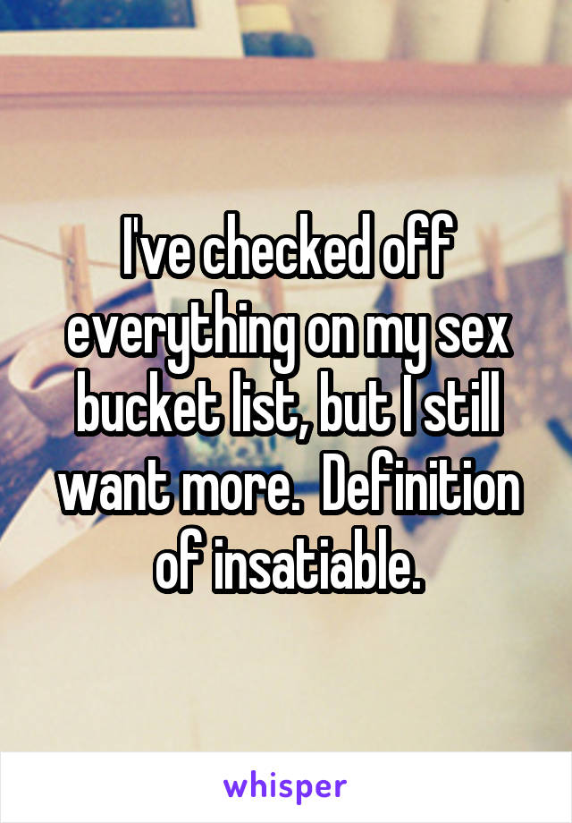 I've checked off everything on my sex bucket list, but I still want more.  Definition of insatiable.