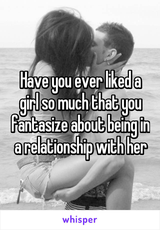 Have you ever liked a girl so much that you fantasize about being in a relationship with her
