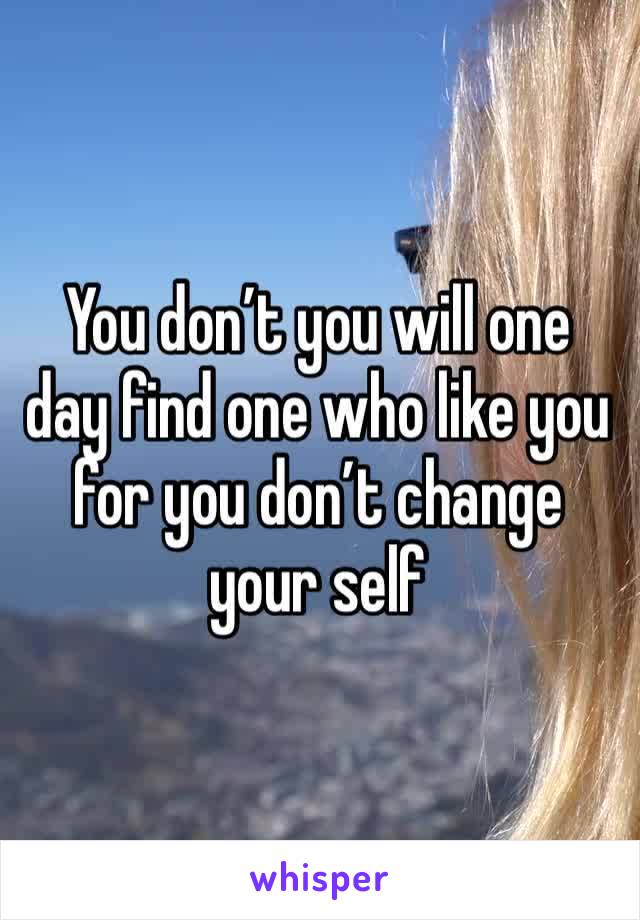 You don’t you will one day find one who like you for you don’t change your self