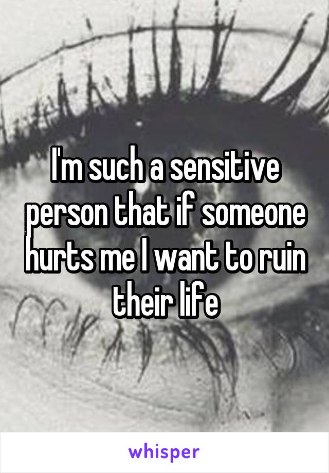 I'm such a sensitive person that if someone hurts me I want to ruin their life
