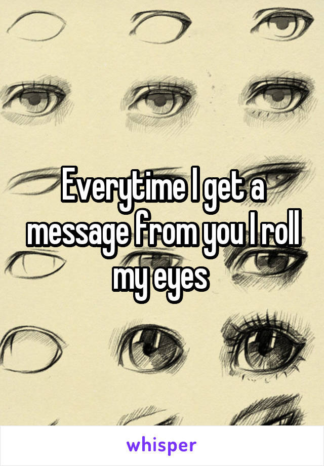 Everytime I get a message from you I roll my eyes 