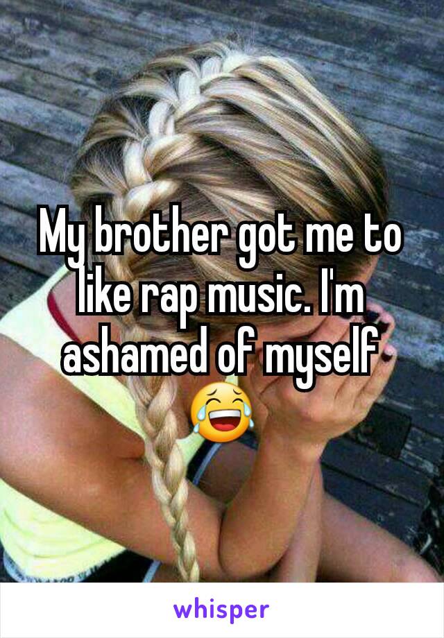 My brother got me to like rap music. I'm ashamed of myself😂