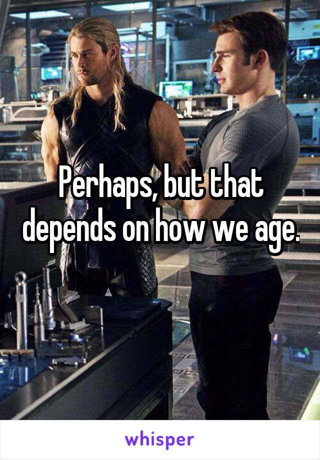 Perhaps, but that depends on how we age. 
