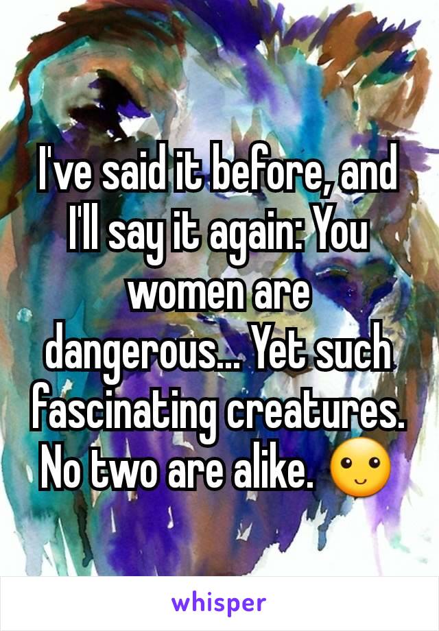 I've said it before, and I'll say it again: You women are dangerous... Yet such fascinating creatures. No two are alike. 🙂