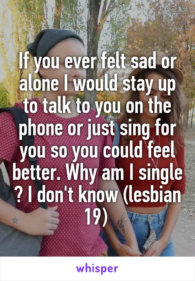 If you ever felt sad or alone I would stay up to talk to you on the phone or just sing for you so you could feel better. Why am I single ? I don't know (lesbian 19) 