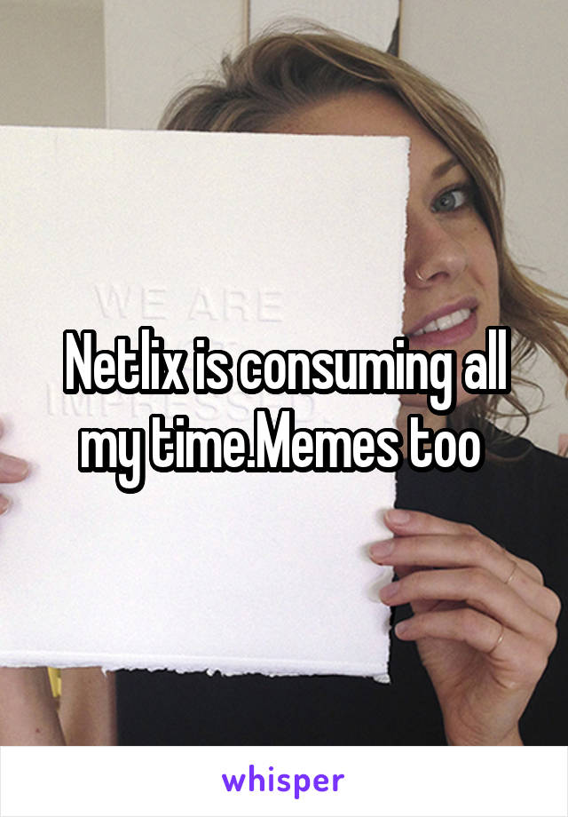 Netlix is consuming all my time.Memes too 