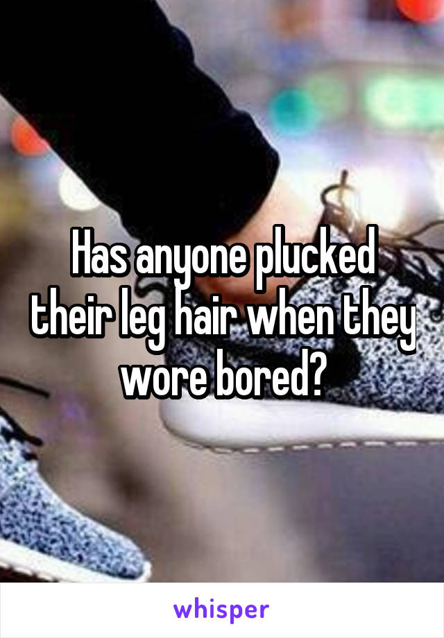 Has anyone plucked their leg hair when they wore bored?