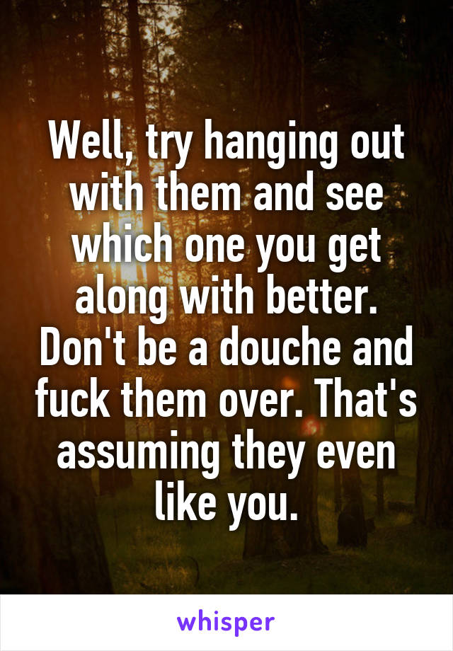 Well, try hanging out with them and see which one you get along with better. Don't be a douche and fuck them over. That's assuming they even like you.
