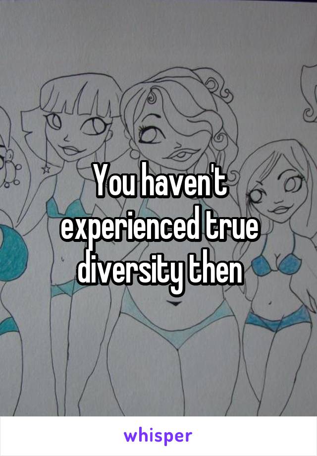You haven't experienced true diversity then