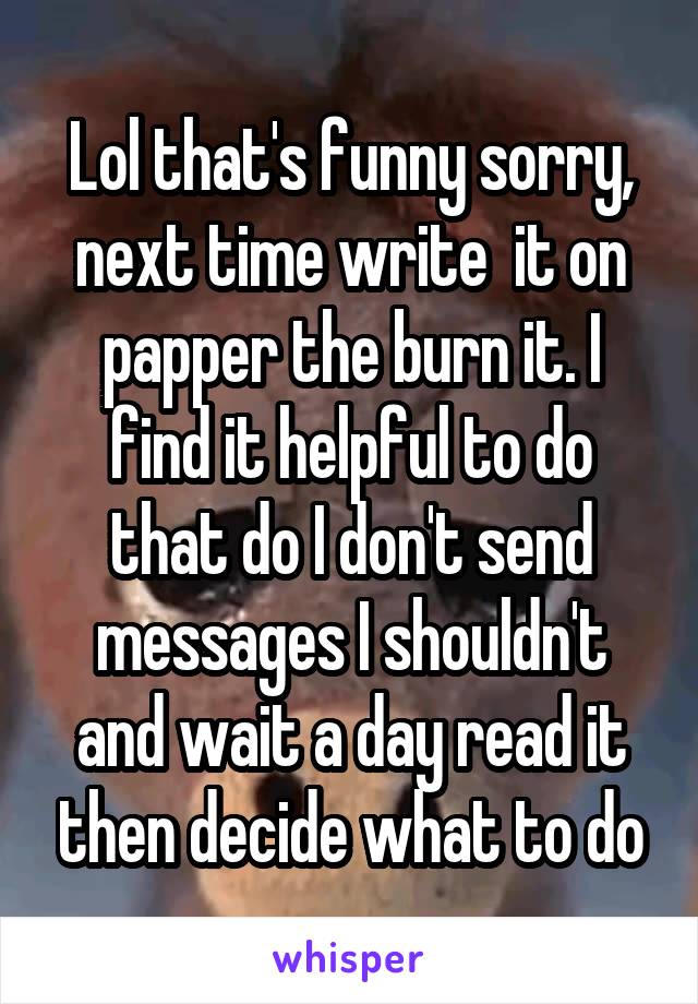 Lol that's funny sorry, next time write  it on papper the burn it. I find it helpful to do that do I don't send messages I shouldn't and wait a day read it then decide what to do