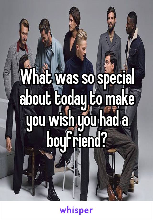 What was so special about today to make you wish you had a boyfriend?