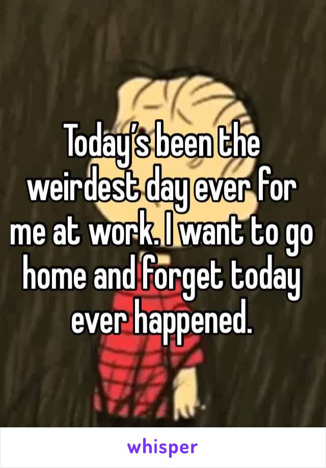 Today’s been the weirdest day ever for me at work. I want to go home and forget today ever happened. 