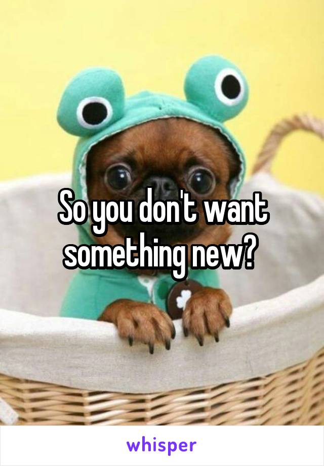 So you don't want something new? 