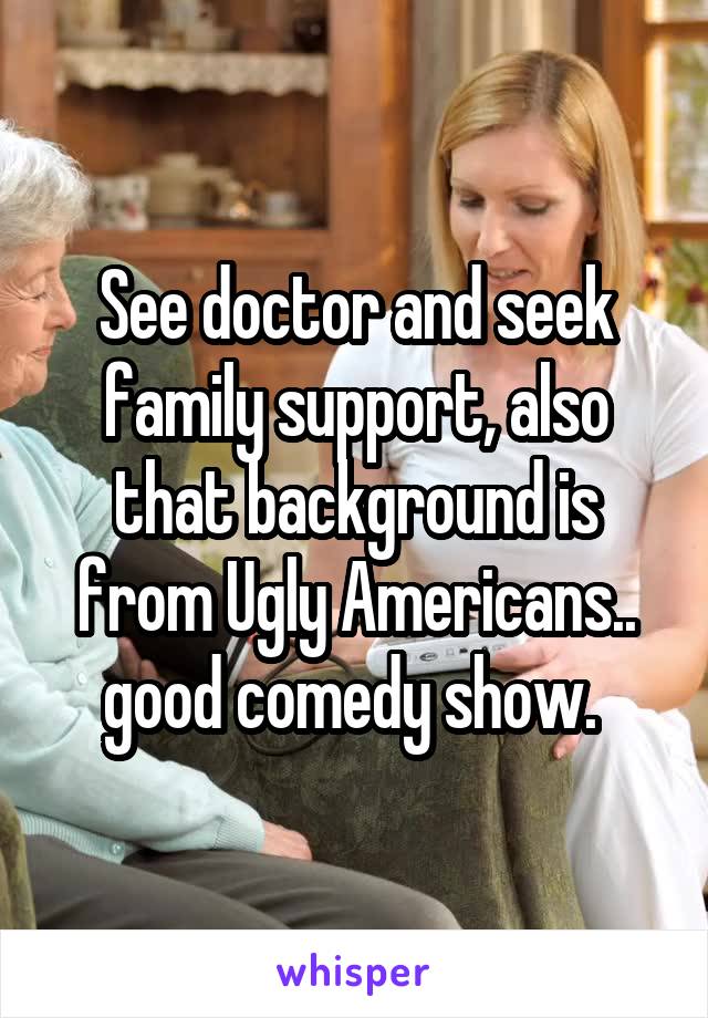 See doctor and seek family support, also that background is from Ugly Americans.. good comedy show. 