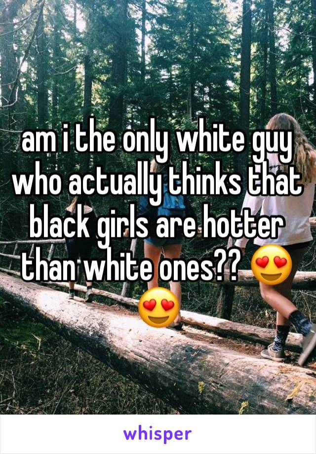 am i the only white guy who actually thinks that black girls are hotter than white ones?? 😍😍