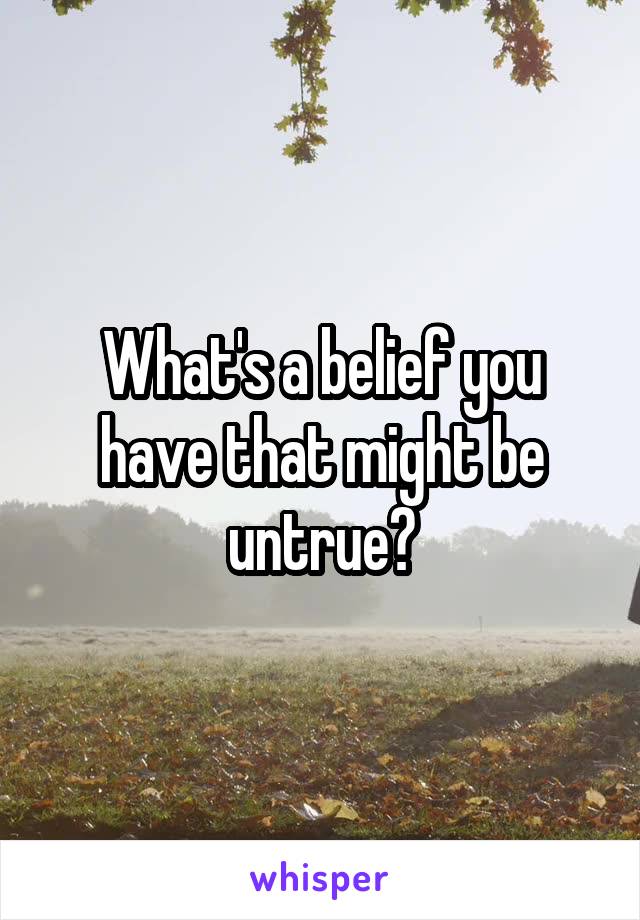 What's a belief you have that might be untrue?