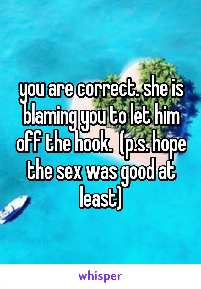 you are correct. she is blaming you to let him off the hook.  (p.s. hope the sex was good at least)