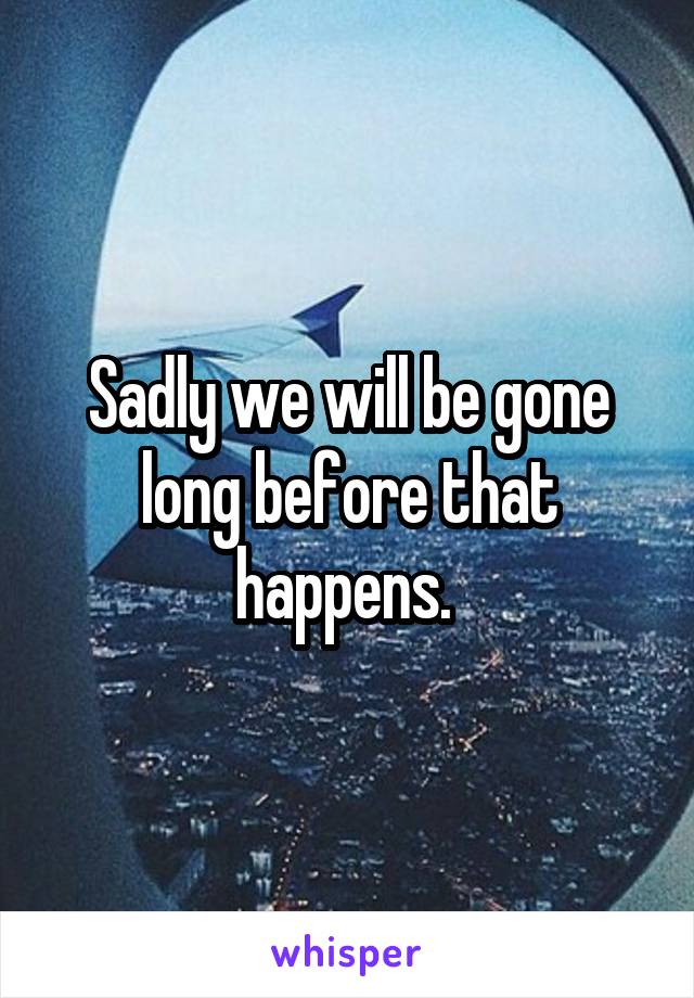 Sadly we will be gone long before that happens. 