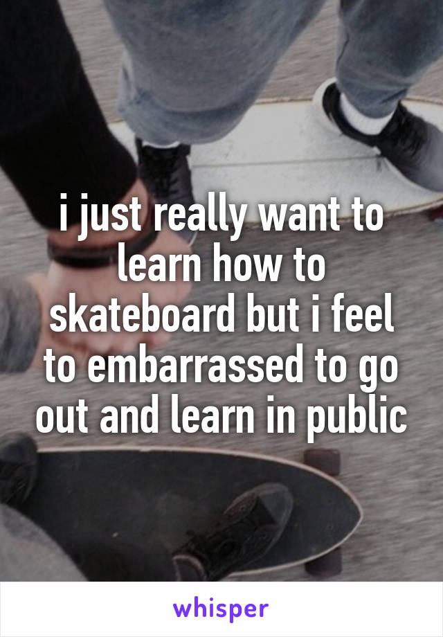 i just really want to learn how to skateboard but i feel to embarrassed to go out and learn in public