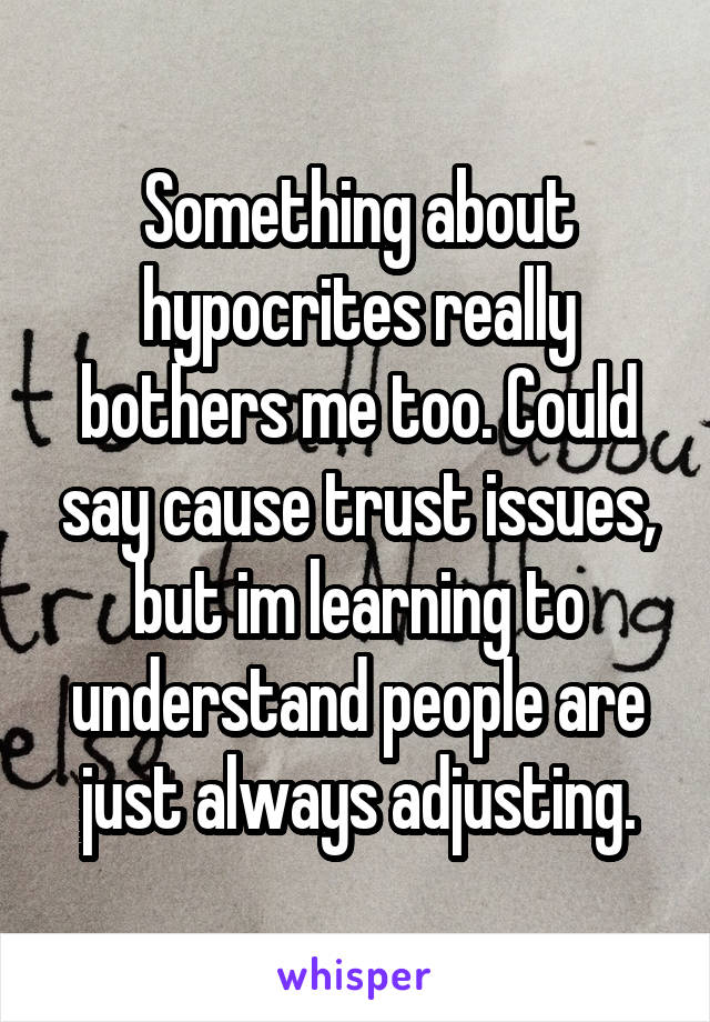 Something about hypocrites really bothers me too. Could say cause trust issues, but im learning to understand people are just always adjusting.