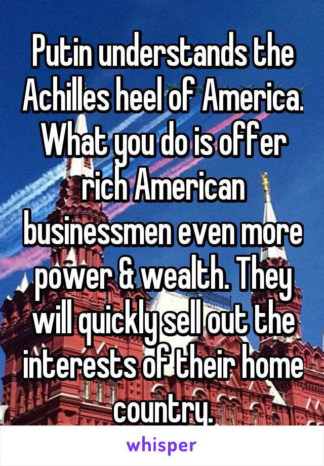 Putin understands the Achilles heel of America. What you do is offer rich American businessmen even more power & wealth. They will quickly sell out the interests of their home country.
