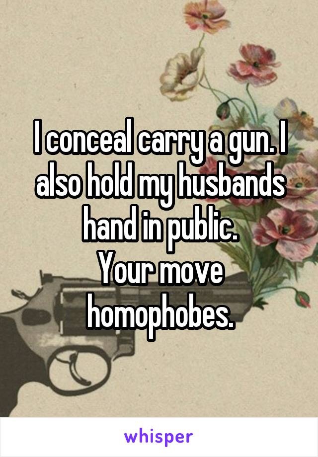 I conceal carry a gun. I also hold my husbands hand in public.
Your move homophobes.