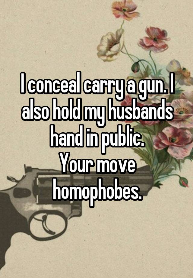 I conceal carry a gun. I also hold my husbands hand in public.
Your move homophobes.