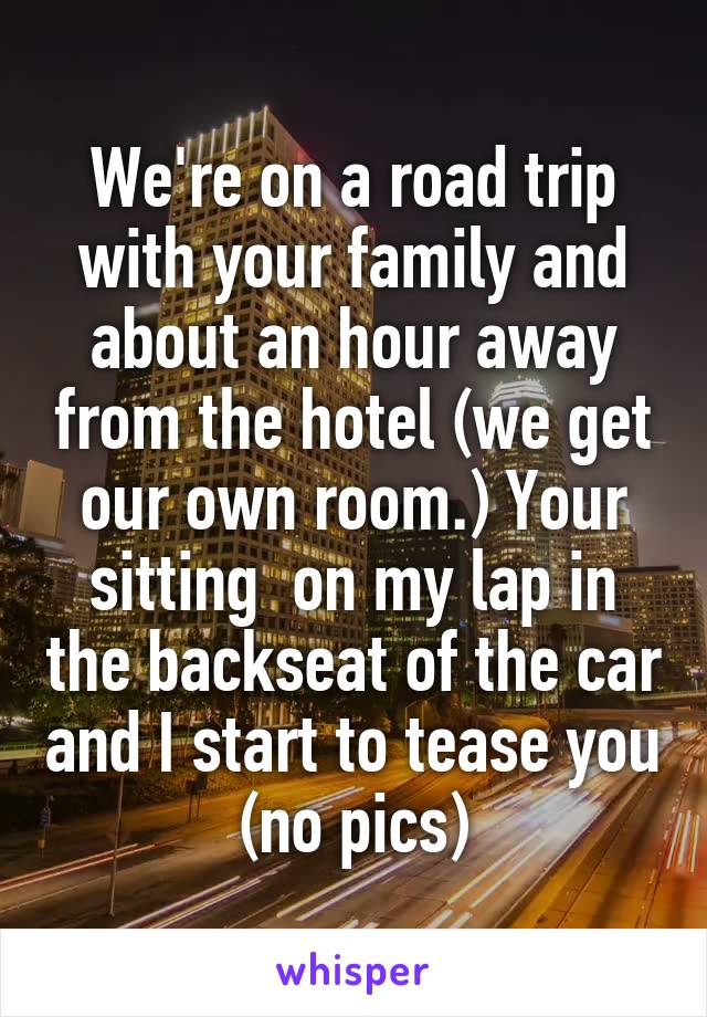 We're on a road trip with your family and about an hour away from the hotel (we get our own room.) Your sitting  on my lap in the backseat of the car and I start to tease you (no pics)