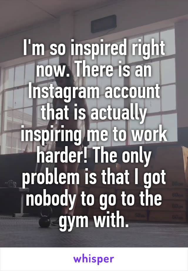 I'm so inspired right now. There is an Instagram account that is actually inspiring me to work harder! The only problem is that I got nobody to go to the gym with.
