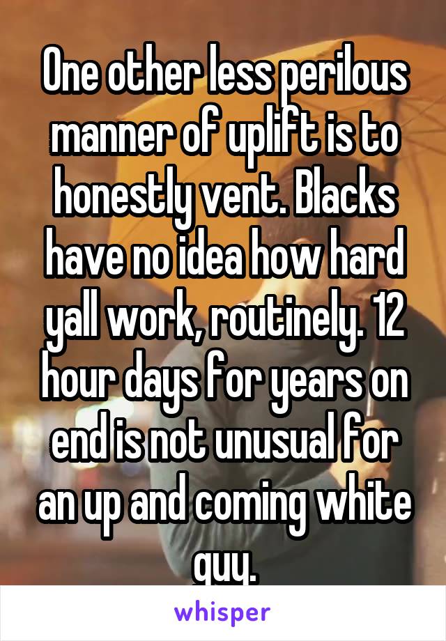One other less perilous manner of uplift is to honestly vent. Blacks have no idea how hard yall work, routinely. 12 hour days for years on end is not unusual for an up and coming white guy.