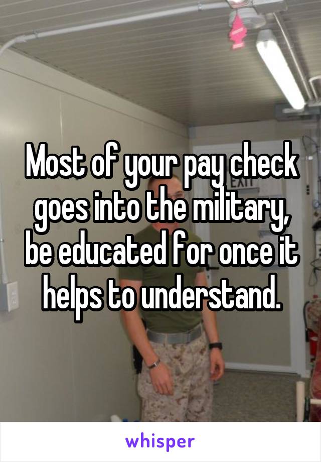 Most of your pay check goes into the military, be educated for once it helps to understand.