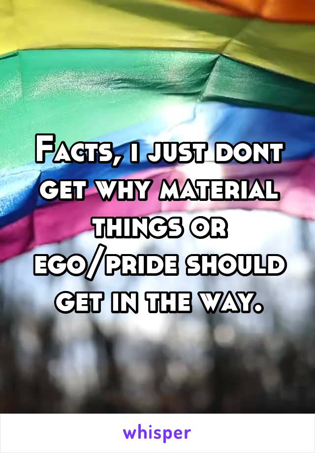 Facts, i just dont get why material things or ego/pride should get in the way.