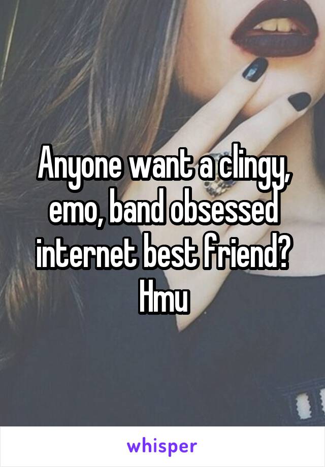 Anyone want a clingy, emo, band obsessed internet best friend? Hmu