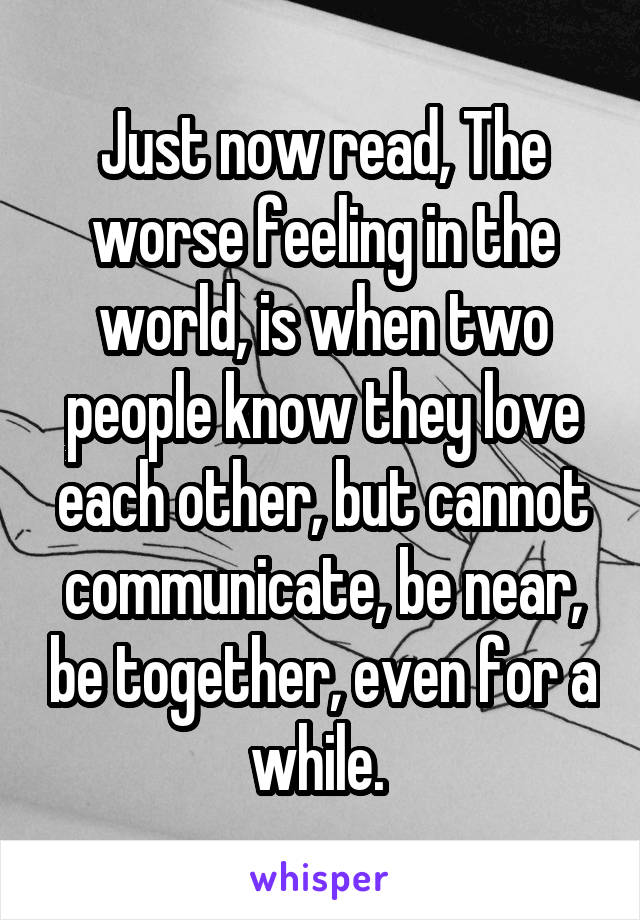 Just now read, The worse feeling in the world, is when two people know they love each other, but cannot communicate, be near, be together, even for a while. 