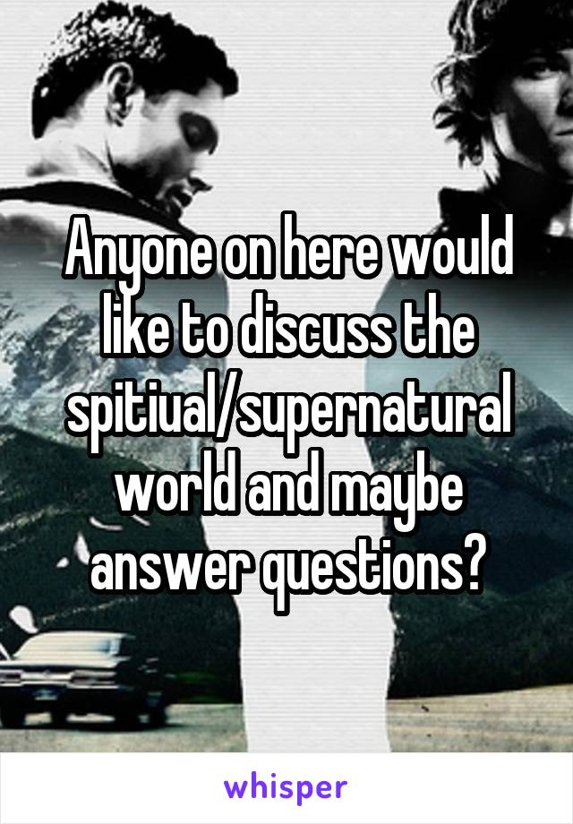 Anyone on here would like to discuss the spitiual/supernatural world and maybe answer questions?