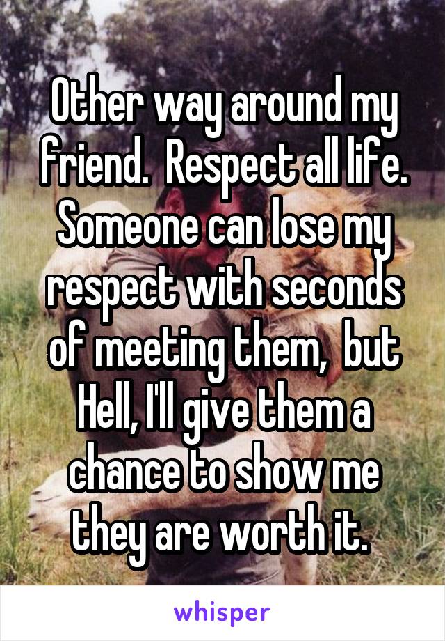 Other way around my friend.  Respect all life. Someone can lose my respect with seconds of meeting them,  but Hell, I'll give them a chance to show me they are worth it. 