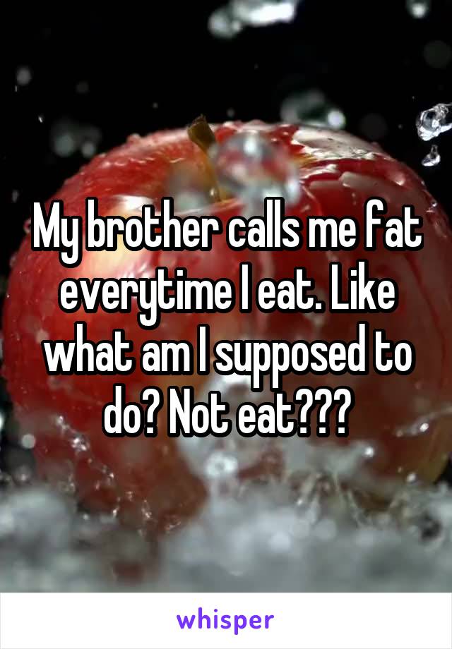 My brother calls me fat everytime I eat. Like what am I supposed to do? Not eat???