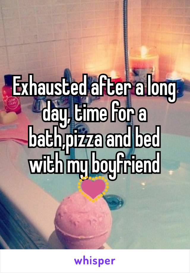 Exhausted after a long day, time for a bath,pizza and bed with my boyfriend 💟 