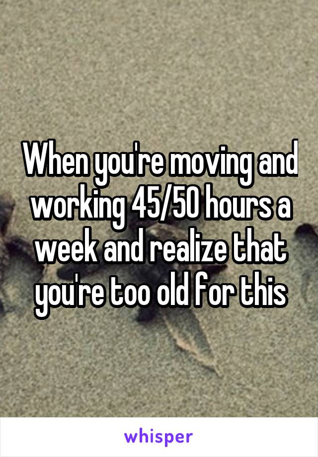 When you're moving and working 45/50 hours a week and realize that you're too old for this