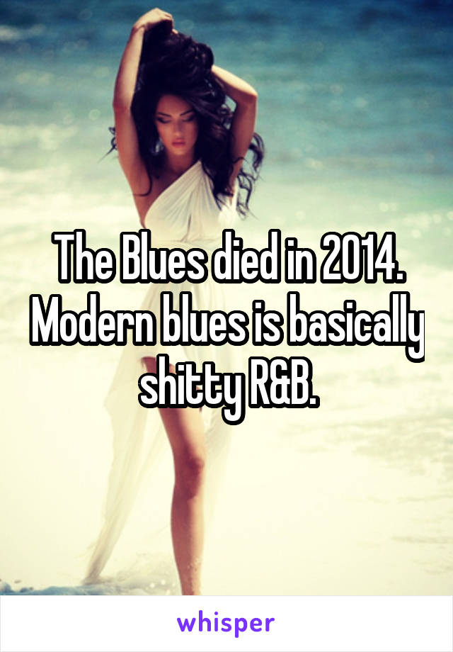 The Blues died in 2014. Modern blues is basically shitty R&B.