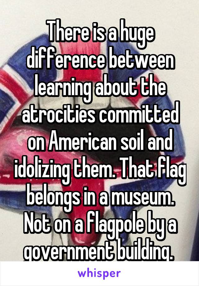 There is a huge difference between learning about the atrocities committed on American soil and idolizing them. That flag belongs in a museum. Not on a flagpole by a government building. 
