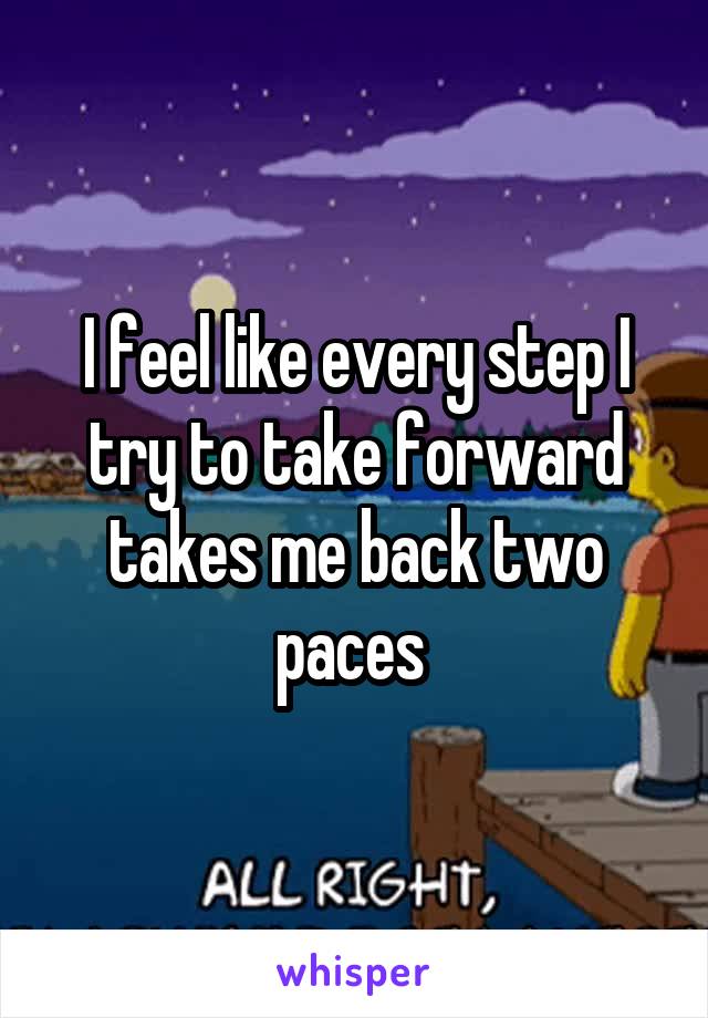 I feel like every step I try to take forward takes me back two paces 