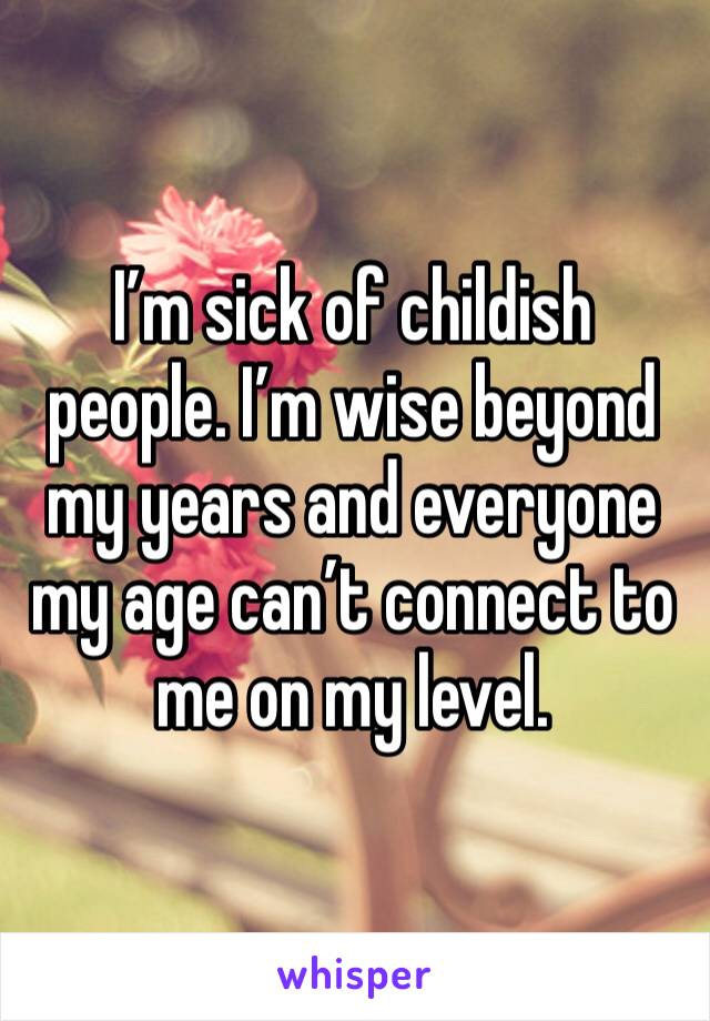 I’m sick of childish people. I’m wise beyond my years and everyone my age can’t connect to me on my level. 
