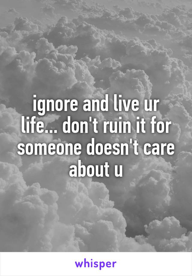 ignore and live ur life... don't ruin it for someone doesn't care about u