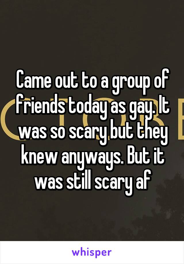 Came out to a group of friends today as gay. It was so scary but they knew anyways. But it was still scary af