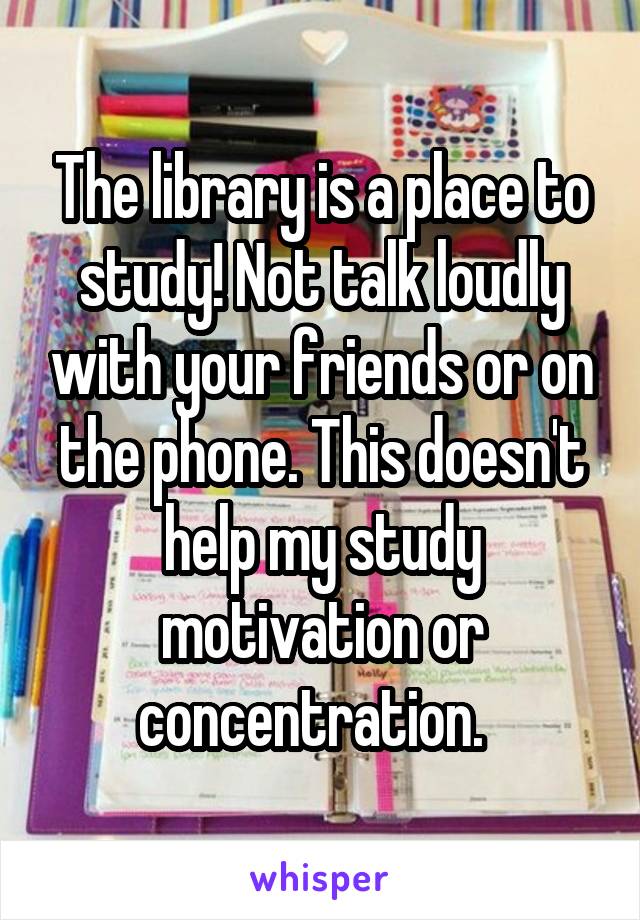 The library is a place to study! Not talk loudly with your friends or on the phone. This doesn't help my study motivation or concentration.  